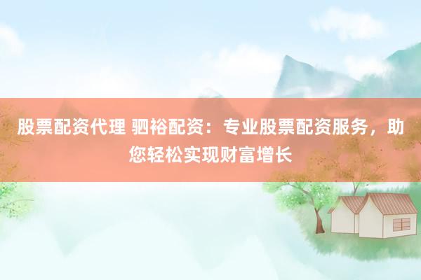 股票配资代理 驷裕配资：专业股票配资服务，助您轻松实现财富增长