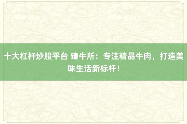 十大杠杆炒股平台 臻牛所：专注精品牛肉，打造美味生活新标杆！