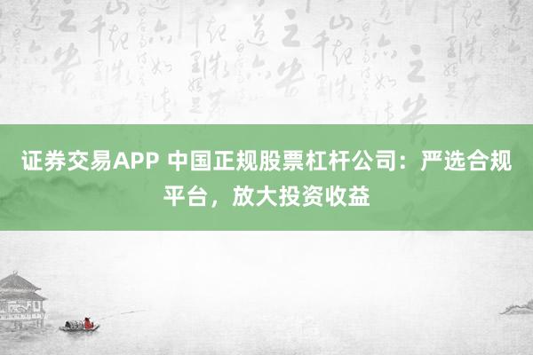证券交易APP 中国正规股票杠杆公司：严选合规平台，放大投资收益