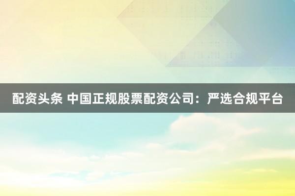 配资头条 中国正规股票配资公司：严选合规平台