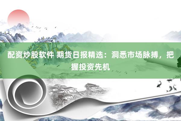 配资炒股软件 期货日报精选：洞悉市场脉搏，把握投资先机