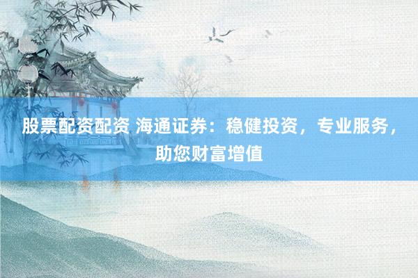 股票配资配资 海通证券：稳健投资，专业服务，助您财富增值