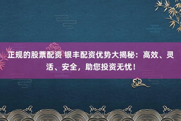 正规的股票配资 银丰配资优势大揭秘：高效、灵活、安全，助您投资无忧！