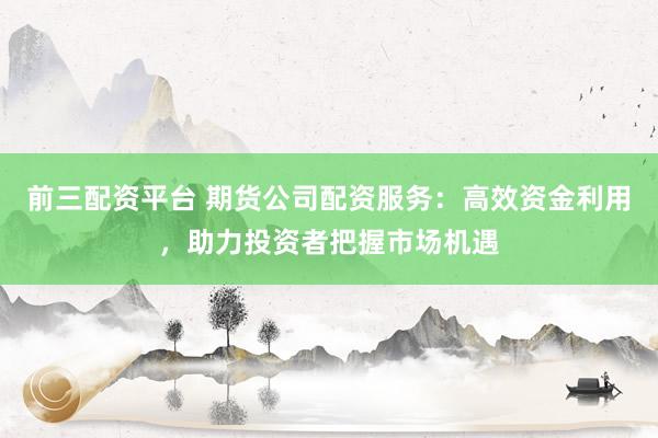 前三配资平台 期货公司配资服务：高效资金利用，助力投资者把握市场机遇
