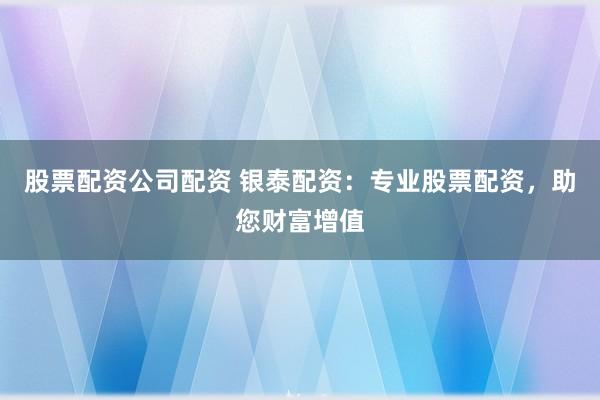 股票配资公司配资 银泰配资：专业股票配资，助您财富增值