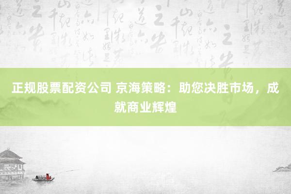 正规股票配资公司 京海策略：助您决胜市场，成就商业辉煌
