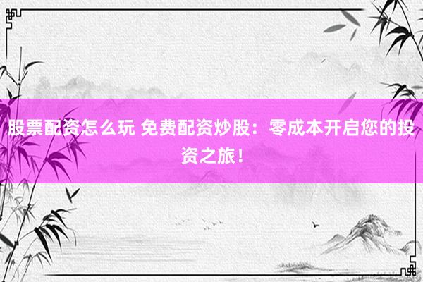 股票配资怎么玩 免费配资炒股：零成本开启您的投资之旅！