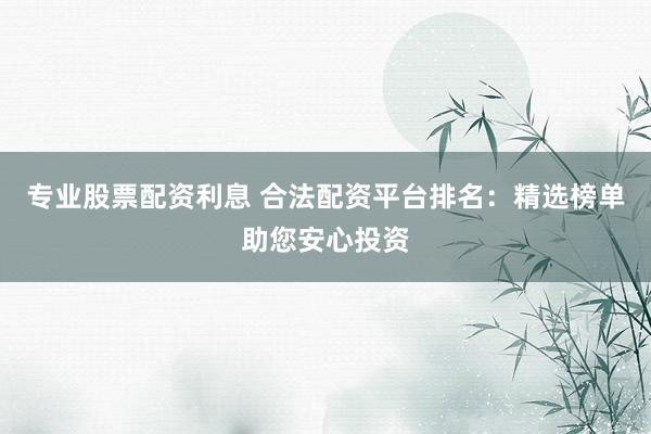 专业股票配资利息 合法配资平台排名：精选榜单助您安心投资