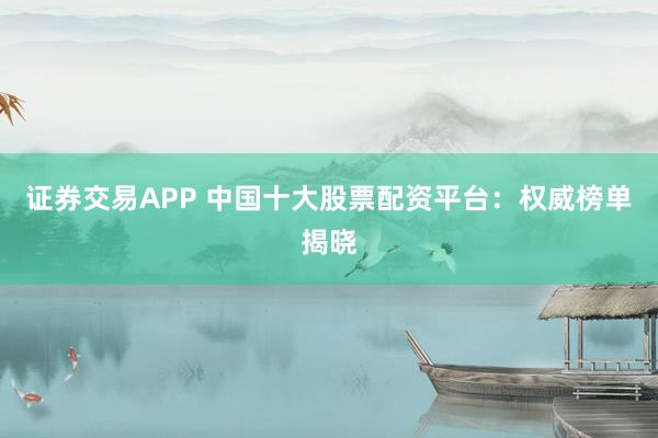 证券交易APP 中国十大股票配资平台:权威榜单揭晓