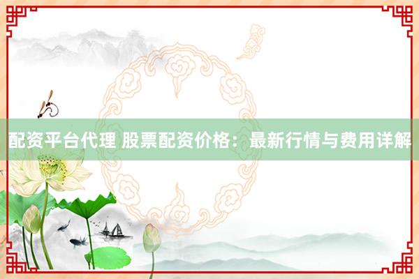 配资平台代理 股票配资价格:最新行情与费用详解