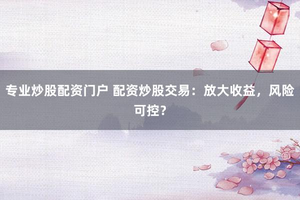 专业炒股配资门户 配资炒股交易：放大收益，风险可控？