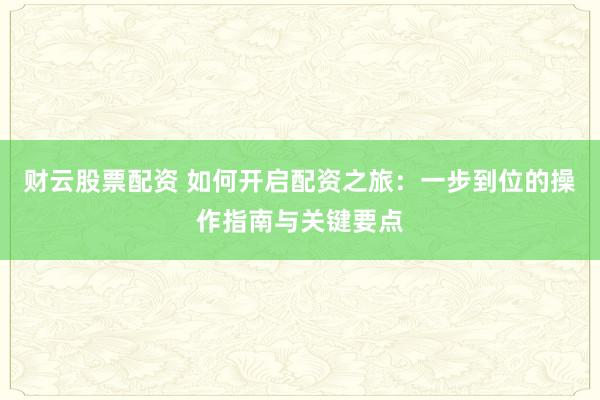 财云股票配资 如何开启配资之旅：一步到位的操作指南与关键要点