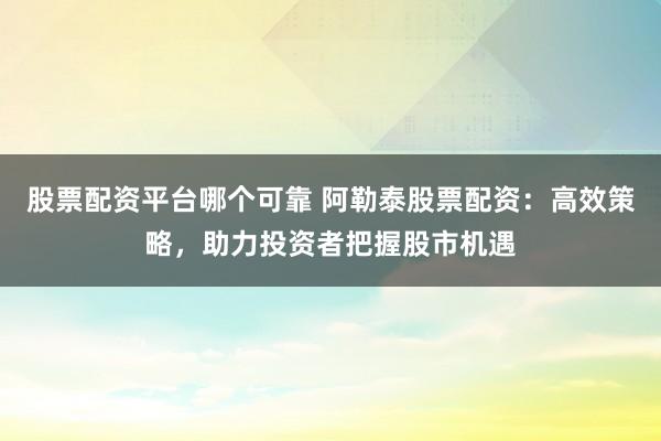 股票配资平台哪个可靠 阿勒泰股票配资：高效策略，助力投资者把握股市机遇