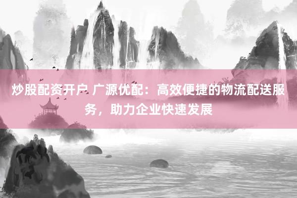 炒股配资开户 广源优配：高效便捷的物流配送服务，助力企业快速发展