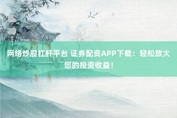 网络炒股杠杆平台 证券配资APP下载：轻松放大您的投资收益！
