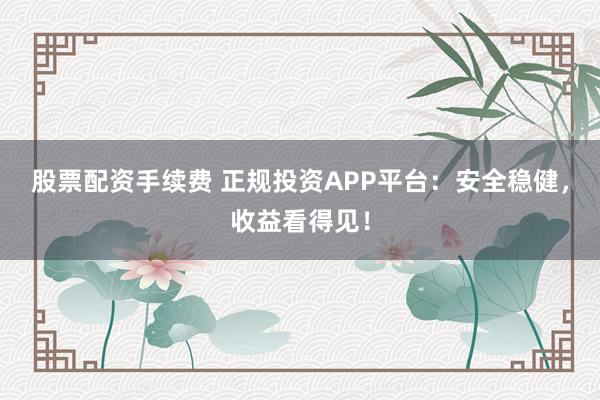 股票配资手续费 正规投资APP平台：安全稳健，收益看得见！