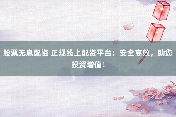 股票无息配资 正规线上配资平台：安全高效，助您投资增值！