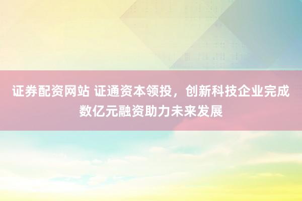 证券配资网站 证通资本领投，创新科技企业完成数亿元融资助力未来发展