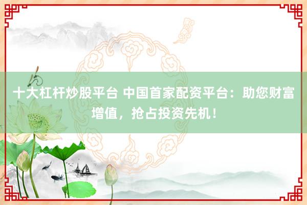 十大杠杆炒股平台 中国首家配资平台：助您财富增值，抢占投资先机！