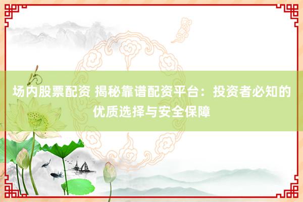 场内股票配资 揭秘靠谱配资平台:投资者必知的优质选择与安全保障