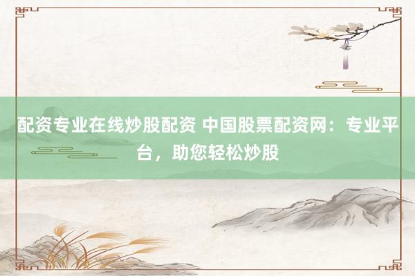 配资专业在线炒股配资 中国股票配资网：专业平台，助您轻松炒股
