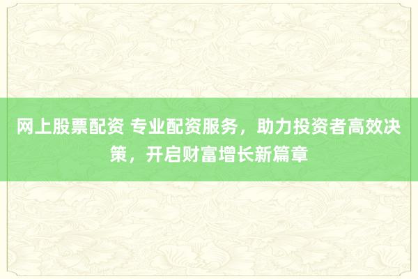 网上股票配资 专业配资服务，助力投资者高效决策，开启财富增长新篇章