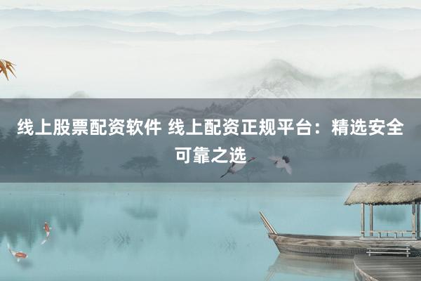 线上股票配资软件 线上配资正规平台：精选安全可靠之选