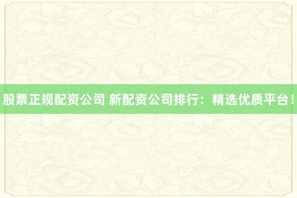 股票正规配资公司 新配资公司排行：精选优质平台！