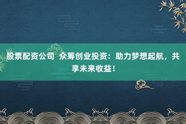 股票配资公司 众筹创业投资:助力梦想起航,共享未来收益!