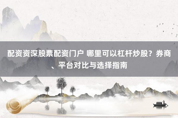 配资资深股票配资门户 哪里可以杠杆炒股?券商、平台对比与选择指南