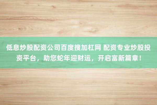 低息炒股配资公司百度搜加杠网 配资专业炒股投资平台，助您蛇年迎财运，开启富新篇章！
