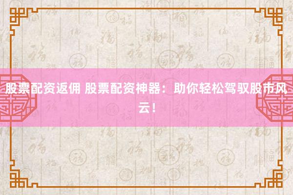 股票配资返佣 股票配资神器：助你轻松驾驭股市风云！