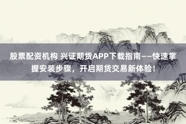 股票配资机构 兴证期货APP下载指南——快速掌握安装步骤，开启期货交易新体验！