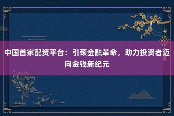 中国首家配资平台:引颈金融革命,助力投资者迈向金钱新纪元