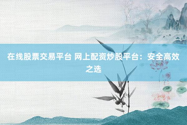 在线股票交易平台 网上配资炒股平台：安全高效之选