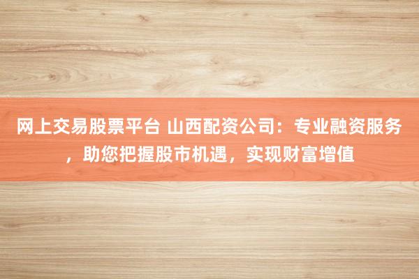 网上交易股票平台 山西配资公司：专业融资服务，助您把握股市机遇，实现财富增值