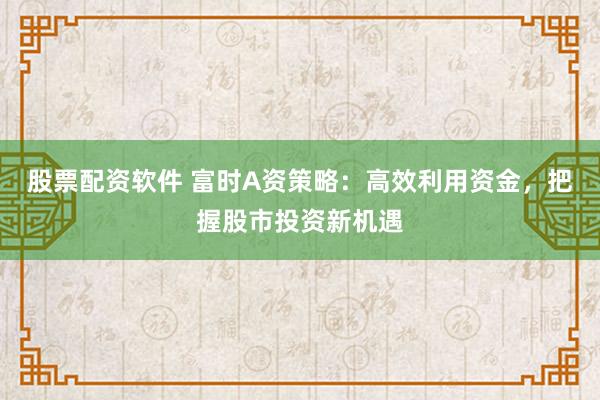股票配资软件 富时A资策略：高效利用资金，把握股市投资新机遇