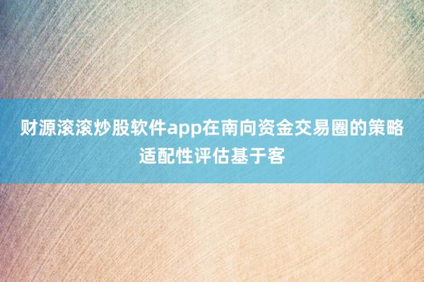 财源滚滚炒股软件app在南向资金交易圈的策略适配性评估基于客