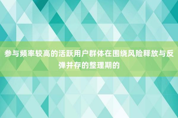 参与频率较高的活跃用户群体在围绕风险释放与反弹并存的整理期的