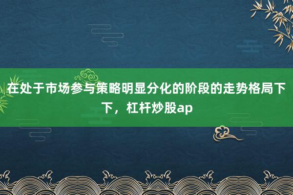 在处于市场参与策略明显分化的阶段的走势格局下下,杠杆炒股ap