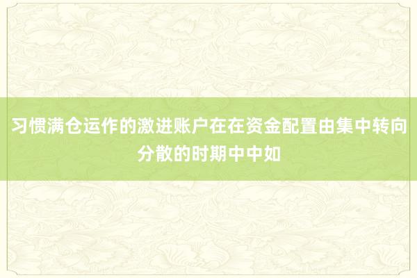 习惯满仓运作的激进账户在在资金配置由集中转向分散的时期中中如