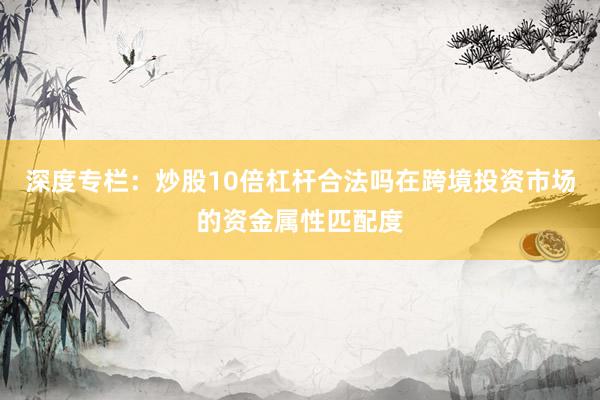 深度专栏：炒股10倍杠杆合法吗在跨境投资市场的资金属性匹配度