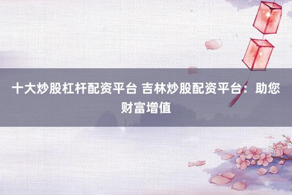 十大炒股杠杆配资平台 吉林炒股配资平台:助您财富增值