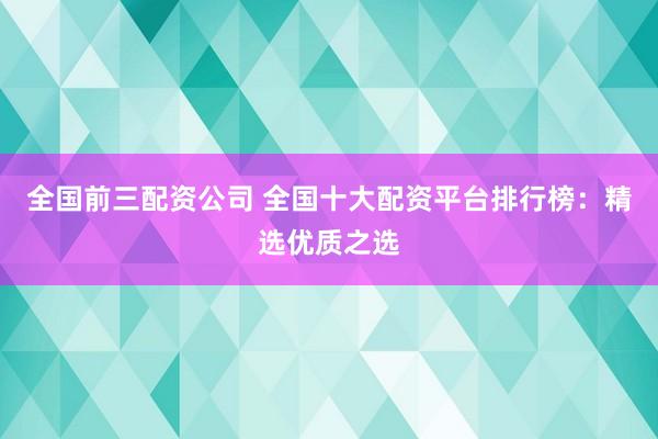 全国前三配资公司 全国十大配资平台排行榜:精选优质之选