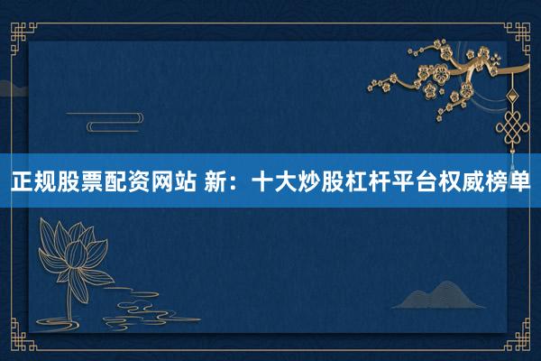正规股票配资网站 新：十大炒股杠杆平台权威榜单