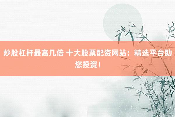 炒股杠杆最高几倍 十大股票配资网站：精选平台助您投资！