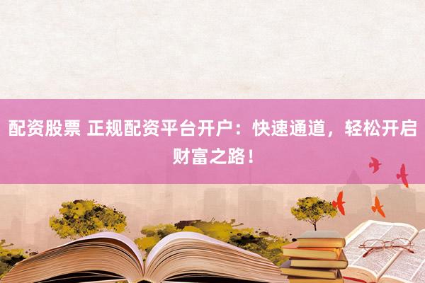 配资股票 正规配资平台开户：快速通道，轻松开启财富之路！