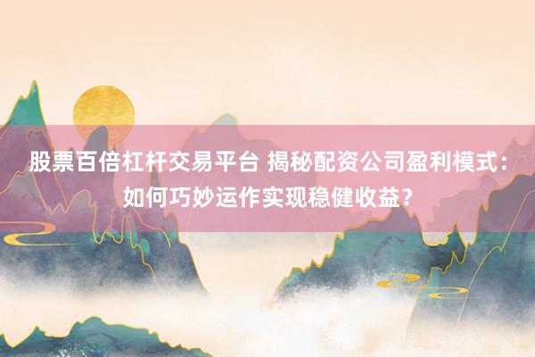 股票百倍杠杆交易平台 揭秘配资公司盈利模式:如何巧妙运作实现稳健收益?