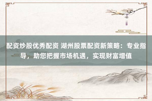 配资炒股优秀配资 湖州股票配资新策略：专业指导，助您把握市场机遇，实现财富增值