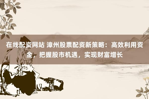 在线配资网站 漳州股票配资新策略：高效利用资金，把握股市机遇，实现财富增长